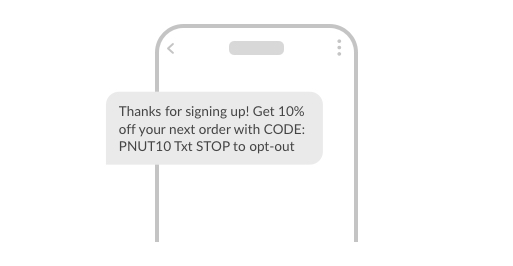 Example SMS: Thanks for signing up! Get 10% off your next order with CODE: PNUT10 Txt STOP to opt-out